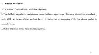 15
1. The amount of drug substance administered per day.
2. Thresholds for degradation products are expressed either as a percentage of the drug substance or as total daily
intake (TDI) of the degradation product. Lower thresholds can be appropriate if the degradation product is
unusually toxic.
3. Higher thresholds should be scientifically justified.
• Notes on Attachment
 