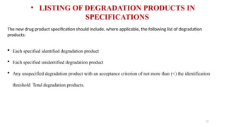 17
The new drug product specification should include, where applicable, the following list of degradation
products:
 Each specified identified degradation product
 Each specified unidentified degradation product
 Any unspecified degradation product with an acceptance criterion of not more than (<) the identification
threshold Total degradation products.
• LISTING OF DEGRADATION PRODUCTS IN
SPECIFICATIONS
 