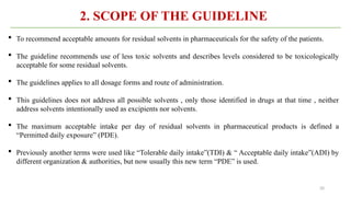 20
2. SCOPE OF THE GUIDELINE
 To recommend acceptable amounts for residual solvents in pharmaceuticals for the safety of the patients.
 The guideline recommends use of less toxic solvents and describes levels considered to be toxicologically
acceptable for some residual solvents.
 The guidelines applies to all dosage forms and route of administration.
 This guidelines does not address all possible solvents , only those identified in drugs at that time , neither
address solvents intentionally used as excipients nor solvents.
 The maximum acceptable intake per day of residual solvents in pharmaceutical products is defined a
“Permitted daily exposure” (PDE).
 Previously another terms were used like “Tolerable daily intake”(TDI) & “ Acceptable daily intake”(ADI) by
different organization & authorities, but now usually this new term “PDE” is used.
 