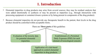 29
• Elemental impurities in drug products may arise from several sources; they may be residual catalysts that
were added intentionally in synthesis or may be present as impurities (e.g., through interactions with
processing equipment or container/closure systems or by being present in components of the drug product).
• Because elemental impurities do not provide any therapeutic benefit to the patient, their levels in the drug
product should be controlled within acceptable limits.
Establishment of a Permitted
Daily Exposure (PDE) for each
element of toxicological concern.
Application of a risk-based
approach to control elemental
impurities in drug products.
Evaluation of the toxicity data
for potential elemental
impurities.
There are Three parts of this guideline:
1. Introduction
 
