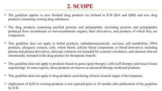 30
2. SCOPE
• The guideline applies to new finished drug products (as defined in ICH Q6A and Q6B) and new drug
products containing existing drug substances.
• The drug products containing purified proteins and polypeptides (including proteins and polypeptides
produced from recombinant or non-recombinant origins), their derivatives, and products of which they are
components.
• This guideline does not apply to herbal products, radiopharmaceuticals, vaccines, cell metabolites, DNA
products, allergenic extracts, cells, whole blood, cellular blood components or blood derivatives including
plasma and plasma derivatives, dialysate solutions not intended for systemic circulation, and elements that are
intentionally included in the drug product for therapeutic benefit.
• This guideline does not apply to products based on genes (gene therapy), cells (cell therapy) and tissue (tissue
engineering). In some regions, these products are known as advanced therapy medicinal products.
• This guideline does not apply to drug products used during clinical research stages of development.
• Application of Q3D to existing products is not expected prior to 36 months after publication of the guideline
by ICH.
 