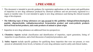5
1.PREAMBLE
• This document is intended to provide guidance for registration applications on the content and qualification
of impurities in new drug substances produced by chemical syntheses and not previously registered in a
region or member state. It is not intended to apply to new drug substances used during the clinical research
stage of development.
• The following types of drug substances are not covered in this guideline: biological/biotechnological,
peptide, oligonucleotide, radiopharmaceutical, fermentation product and semi-synthetic products
derived from herbal products, and crude products of animal or plant origin.
• Impurities in new drug substances are addressed from two perspectives:
1. Chemistry Aspects include classification and identification of impurities, report generation, listing of
impurities in specifications, and a brief discussion of analytical procedures; and
2. Safety Aspects include specific guidance for qualifying those impurities that were not present, or were
present at substantially lower levels, in batches of a new drug substance used in safety and clinical studies.
 