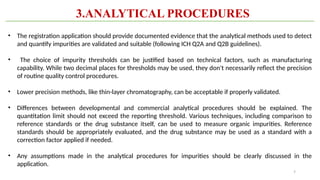7
• The registration application should provide documented evidence that the analytical methods used to detect
and quantify impurities are validated and suitable (following ICH Q2A and Q2B guidelines).
• The choice of impurity thresholds can be justified based on technical factors, such as manufacturing
capability. While two decimal places for thresholds may be used, they don't necessarily reflect the precision
of routine quality control procedures.
• Lower precision methods, like thin-layer chromatography, can be acceptable if properly validated.
• Differences between developmental and commercial analytical procedures should be explained. The
quantitation limit should not exceed the reporting threshold. Various techniques, including comparison to
reference standards or the drug substance itself, can be used to measure organic impurities. Reference
standards should be appropriately evaluated, and the drug substance may be used as a standard with a
correction factor applied if needed.
• Any assumptions made in the analytical procedures for impurities should be clearly discussed in the
application.
3.ANALYTICAL PROCEDURES
 