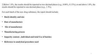 9
2.Below 1.0%, the results should be reported to two decimal places (e.g., 0.06%, 0.13%); at and above 1.0%, the
results should be reported to one decimal place (e.g., 1.3%).
For each batch of the new drug substance, the report should include:
• Batch identity and size
• Date of manufacture
• Site of manufacture
• Manufacturing process
• Impurity content , individual and total Use of batches
• Reference to analytical procedure used
 