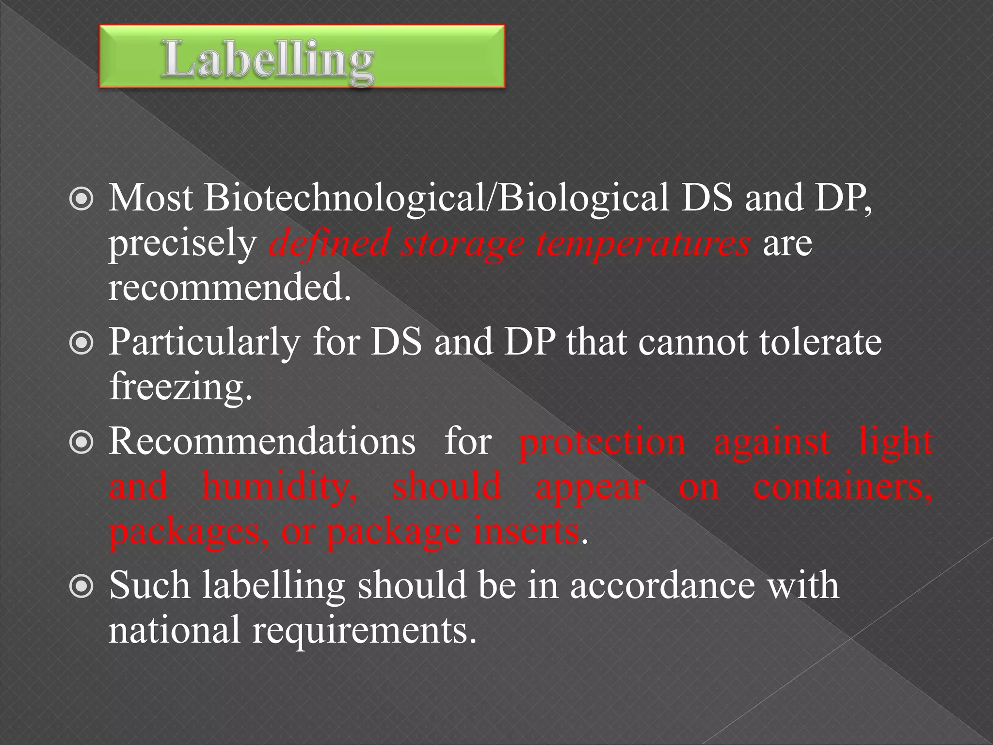  Most Biotechnological/Biological DS and DP,
precisely defined storage temperatures are
recommended.
 Particularly for DS and DP that cannot tolerate
freezing.
 Recommendations for protection against light
and humidity, should appear on containers,
packages, or package inserts.
 Such labelling should be in accordance with
national requirements.
 