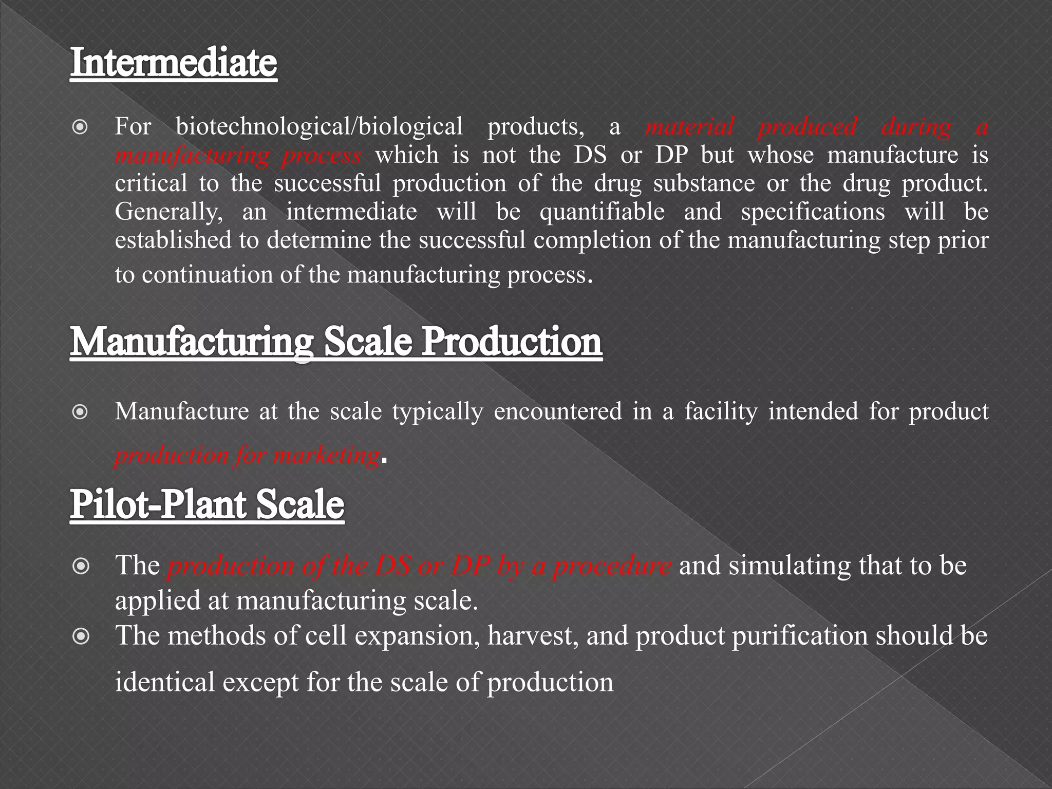  For biotechnological/biological products, a material produced during a
manufacturing process which is not the DS or DP but whose manufacture is
critical to the successful production of the drug substance or the drug product.
Generally, an intermediate will be quantifiable and specifications will be
established to determine the successful completion of the manufacturing step prior
to continuation of the manufacturing process.
 Manufacture at the scale typically encountered in a facility intended for product
production for marketing.
 The production of the DS or DP by a procedure and simulating that to be
applied at manufacturing scale.
 The methods of cell expansion, harvest, and product purification should be
identical except for the scale of production
 