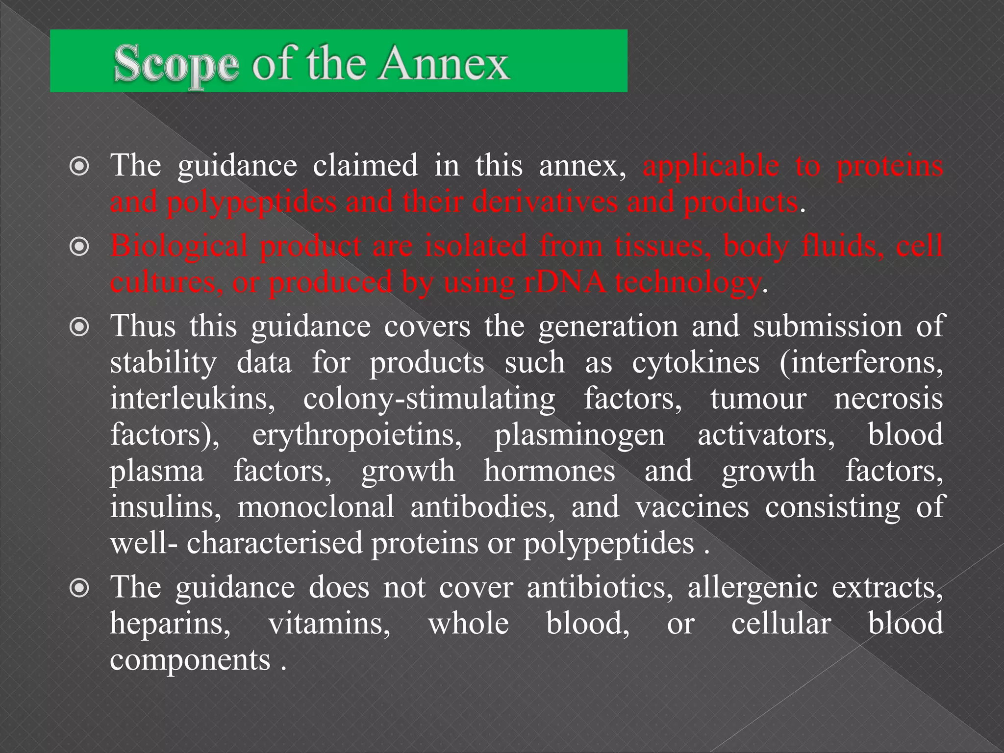  The guidance claimed in this annex, applicable to proteins
and polypeptides and their derivatives and products.
 Biological product are isolated from tissues, body fluids, cell
cultures, or produced by using rDNA technology.
 Thus this guidance covers the generation and submission of
stability data for products such as cytokines (interferons,
interleukins, colony-stimulating factors, tumour necrosis
factors), erythropoietins, plasminogen activators, blood
plasma factors, growth hormones and growth factors,
insulins, monoclonal antibodies, and vaccines consisting of
well- characterised proteins or polypeptides .
 The guidance does not cover antibiotics, allergenic extracts,
heparins, vitamins, whole blood, or cellular blood
components .
 