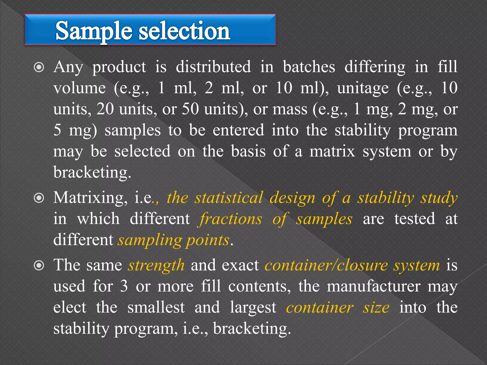  Any product is distributed in batches differing in fill
volume (e.g., 1 ml, 2 ml, or 10 ml), unitage (e.g., 10
units, 20 units, or 50 units), or mass (e.g., 1 mg, 2 mg, or
5 mg) samples to be entered into the stability program
may be selected on the basis of a matrix system or by
bracketing.
 Matrixing, i.e., the statistical design of a stability study
in which different fractions of samples are tested at
different sampling points.
 The same strength and exact container/closure system is
used for 3 or more fill contents, the manufacturer may
elect the smallest and largest container size into the
stability program, i.e., bracketing.
 