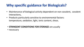 Why specific guidance for Biologicals?
• Maintenance of biological activity dependent on non-covalent, covalent
interactions,
• Products particularly sensitive to environmental factors:
temperature, oxidation, light, ionic content, shear,
• STRINGENT CONDITIONS FOR STORAGE are usually
• necessary
 