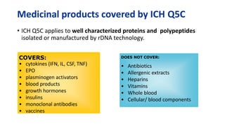 Medicinal products covered by ICH Q5C
• ICH Q5C applies to well characterized proteins and polypeptides
isolated or manufactured by rDNA technology.
COVERS:
• cytokines (IFN, IL, CSF, TNF)
• EPO
• plasminogen activators
• blood products
• growth hormones
• insulins
• monoclonal antibodies
• vaccines
DOES NOT COVER:
• Antibiotics
• Allergenic extracts
• Heparins
• Vitamins
• Whole blood
• Cellular/ blood components
 