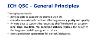ICH Q5C - General Principles
The applicant should:
• develop data to support the claimed shelf life
• consider any external condition affecting potency, purity and quality
• Primary data to support the requested shelf life should be based on
long–term, real time, real condition stability studies. The design of
the long-term stability program is critical
• Retest period not appropriate for biotech/biologicals
 