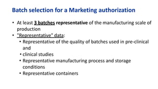 Batch selection for a Marketing authorization
• At least 3 batches representative of the manufacturing scale of
production
• "Representative" data:
• Representative of the quality of batches used in pre-clinical
and
• clinical studies
• Representative manufacturing process and storage
conditions
• Representative containers
 