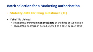 Batch selection for a Marketing authorisation
• Stability data for Drug substance (II)
• If shelf life claimed:
• > 6 months: minimum 6 months data at the time of submission
• < 6 months: submission data discussed on a case-by-case basis
 
