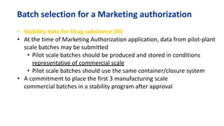 Batch selection for a Marketing authorization
• Stability data for Drug substance (III)
• At the time of Marketing Authorization application, data from pilot-plant
scale batches may be submitted
• Pilot scale batches should be produced and stored in conditions
representative of commercial scale
• Pilot scale batches should use the same container/closure system
• A commitment to place the first 3 manufacturing scale
commercial batches in a stability program after approval
 