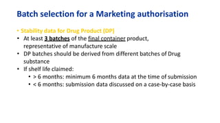 Batch selection for a Marketing authorisation
• Stability data for Drug Product (DP)
• At least 3 batches of the final container product,
representative of manufacture scale
• DP batches should be derived from different batches of Drug
substance
• If shelf life claimed:
• > 6 months: minimum 6 months data at the time of submission
• < 6 months: submission data discussed on a case-by-case basis
 