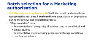Batch selection for a Marketing
authorisation
• Stability data for Drug Product (II) Shelf life should be derived from
representative real time / real conditions data. Data can be provided
during the review and evaluation process.
• “Representative” data:
• Representative of the quality of batches used in pre-clinical and
• clinical studies
• Representative manufacturing process and storage conditions
• Use final containers
 