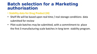 Batch selection for a Marketing
authorisation
• Stability data for Drug Product (III)
• Shelf life will be based upon real time / real storage conditions data
submitted for review
• Pilot scale batches may be submitted, with a commitment to place
the first 3 manufacturing scale batches in long term stability program.
 