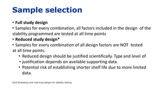 Sample selection
• Full study design
• Samples for every combination, all factors included in the design of the
stability programmed are tested at all time points
• Reduced study design*
• Samples for every combination of all design factors are NOT tested
at all time points.
• Reduced design should be justified scientifically. Type and level of
• justification depends on available supporting data.
• Potential risk of establishing shorter shelf life due to more limited
data.
*Q1D Bracketing and matrixing designs for stability testing.
 