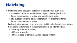 Matrixing
• Matrixing is the design of a stability study schedule such that:
• a selected subset of total number of possible samples for all
• factor combinations is tested at a specific time point.
• at a subsequent time point, another subset of samples for all
factor combinations is tested.
• Each subset of samples represents the stability of all samples at a given
time point. Differences in the samples should be identified as:
• covering different batches,
• different strengths
• different sizes of same container closure system.
 