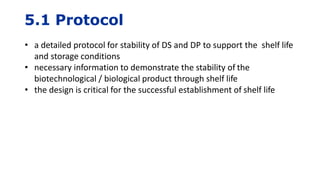 5.1 Protocol
• a detailed protocol for stability of DS and DP to support the shelf life
and storage conditions
• necessary information to demonstrate the stability of the
biotechnological / biological product through shelf life
• the design is critical for the successful establishment of shelf life
 