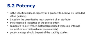 5.2 Potency
• is the specific ability or capacity of a product to achieve its intended
effect (activity)
• based on the quantitative measurement of an attribute
• the attribute is indicative of the clinical effect
• compared to a reference material (calibrated versus an internal,
national or international reference material)
• potency assays should be part of the stability studies
 