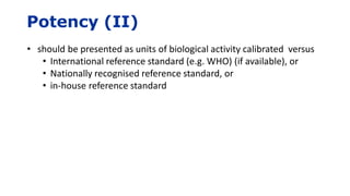 Potency (II)
• should be presented as units of biological activity calibrated versus
• International reference standard (e.g. WHO) (if available), or
• Nationally recognised reference standard, or
• in-house reference standard
 
