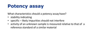 Potency assay
What characteristics should a potency assay have?
• stability indicating
• specific – likely impurities should not interfere
• activity of an unknown sample is measured relative to that of a
reference standard of a similar material
 