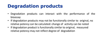 Degradation products
• Degradation products can interact with the performance of the
bioassay
• If degradation products may not be functionally similar to original, no
relative potency can be calculated: change of activity can be noted
• If degradation product is functionally similar to original, measured
relative potency may not reflect degree of degradation
 