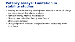 Potency assays: Limitation in
stability studies
• Potency measurement may be complex to interpret – nature of change
and percentage of degradation products
• Formulation may interfere with bioassay
• Changes need to be identified by some form of
physicochemical assay
• Change in potency may alert to degradation not detected by other
techniques
 