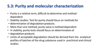 5.3: Purity and molecular characterization
• Purity is a relative term, difficult to determine and method-
dependent
• Stability studies: Test for purity should focus on methods for
• determination of degradation products.
• More than one method, purity value is method dependent
• In stability, purity tests should focus on determination of
• degradation products
• Limits of acceptable degradation should be derived from the analytical
profiles of batches of the drug substance used in preclinical and clinical
studies.
 