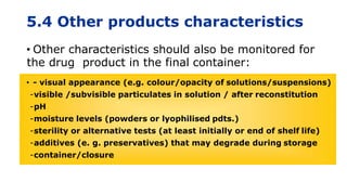 5.4 Other products characteristics
• Other characteristics should also be monitored for
the drug product in the final container:
• - visual appearance (e.g. colour/opacity of solutions/suspensions)
-visible /subvisible particulates in solution / after reconstitution
-pH
-moisture levels (powders or lyophilised pdts.)
-sterility or alternative tests (at least initially or end of shelf life)
-additives (e. g. preservatives) that may degrade during storage
-container/closure
 
