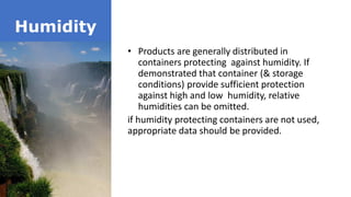 Humidity
• Products are generally distributed in
containers protecting against humidity. If
demonstrated that container (& storage
conditions) provide sufficient protection
against high and low humidity, relative
humidities can be omitted.
if humidity protecting containers are not used,
appropriate data should be provided.
 