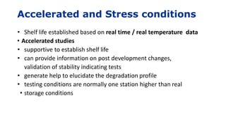 Accelerated and Stress conditions
• Shelf life established based on real time / real temperature data
• Accelerated studies
• supportive to establish shelf life
• can provide information on post development changes,
validation of stability indicating tests
• generate help to elucidate the degradation profile
• testing conditions are normally one station higher than real
• storage conditions
 