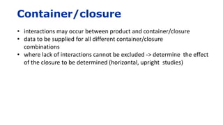 Container/closure
• interactions may occur between product and container/closure
• data to be supplied for all different container/closure
combinations
• where lack of interactions cannot be excluded -> determine the effect
of the closure to be determined (horizontal, upright studies)
 