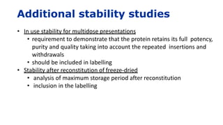 Additional stability studies
• In use stability for multidose presentations
• requirement to demonstrate that the protein retains its full potency,
purity and quality taking into account the repeated insertions and
withdrawals
• should be included in labelling
• Stability after reconstitution of freeze-dried
• analysis of maximum storage period after reconstitution
• inclusion in the labelling
 