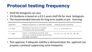 Protocol testing frequency
• Shelf life biologicals can vary
• ICH Guidance is based on a 0.5-5 years shelf life for most biologicals.
• The recommended intervals for long term studies in pre- licensing:
• Post approval, if adequate stability is demonstrated, the applicant can
propose a protocol suppressing some timepoints
 