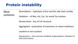 Protein instability
Most
common:
Deamidation – hydrolysis of Asn and Gln side chain amides
Oxidation – of Met, His, Cys, Tyr amnd Trp residues
Denaturation - loss of 3-D structure
Aggregation –association of monomers or native multimers
covalent or non covalent
Glycoproteins – most common instability of glycosylation hydrolysis of
sialic acid residues.
 