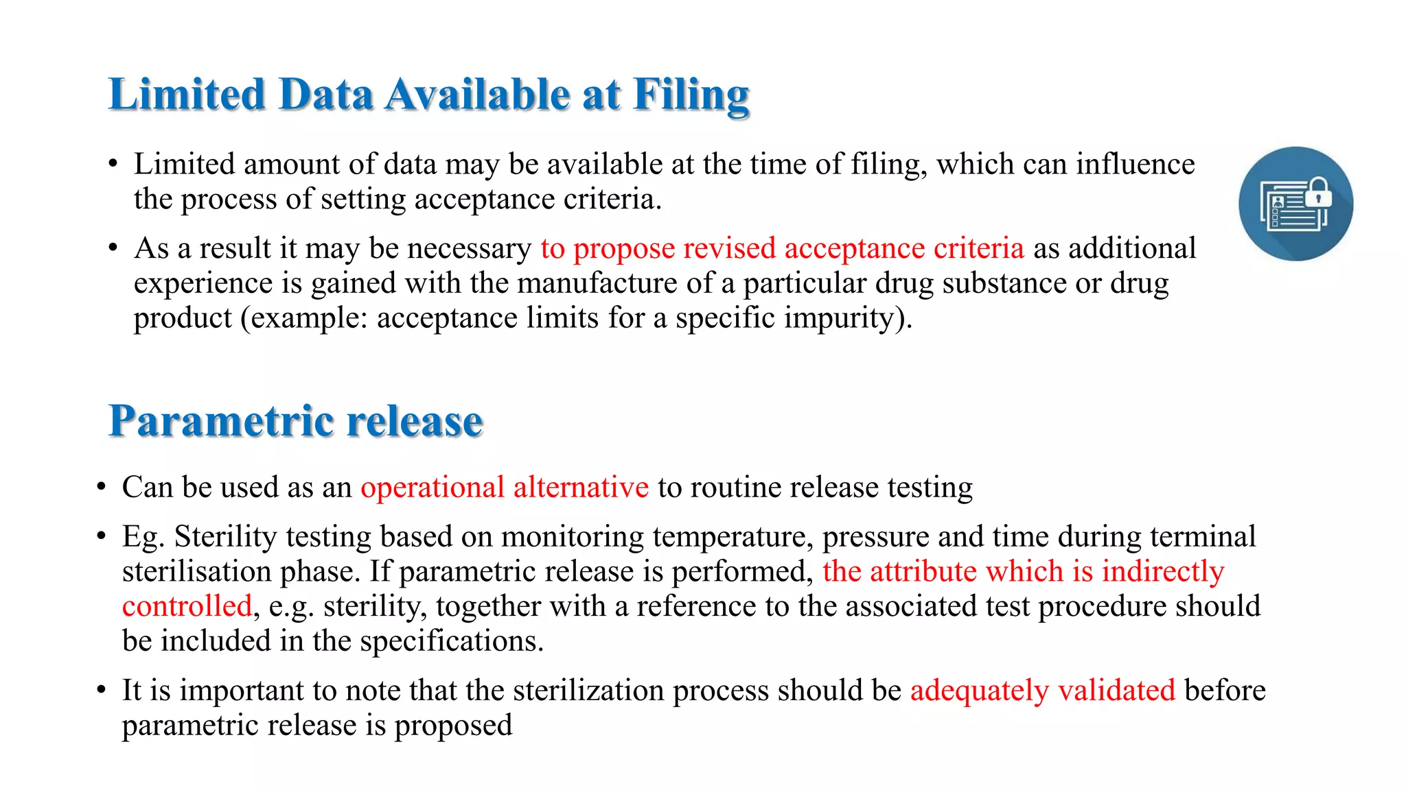 Limited Data Available at Filing
• Limited amount of data may be available at the time of filing, which can influence
the process of setting acceptance criteria.
• As a result it may be necessary to propose revised acceptance criteria as additional
experience is gained with the manufacture of a particular drug substance or drug
product (example: acceptance limits for a specific impurity).
Parametric release
• Can be used as an operational alternative to routine release testing
• Eg. Sterility testing based on monitoring temperature, pressure and time during terminal
sterilisation phase. If parametric release is performed, the attribute which is indirectly
controlled, e.g. sterility, together with a reference to the associated test procedure should
be included in the specifications.
• It is important to note that the sterilization process should be adequately validated before
parametric release is proposed
 