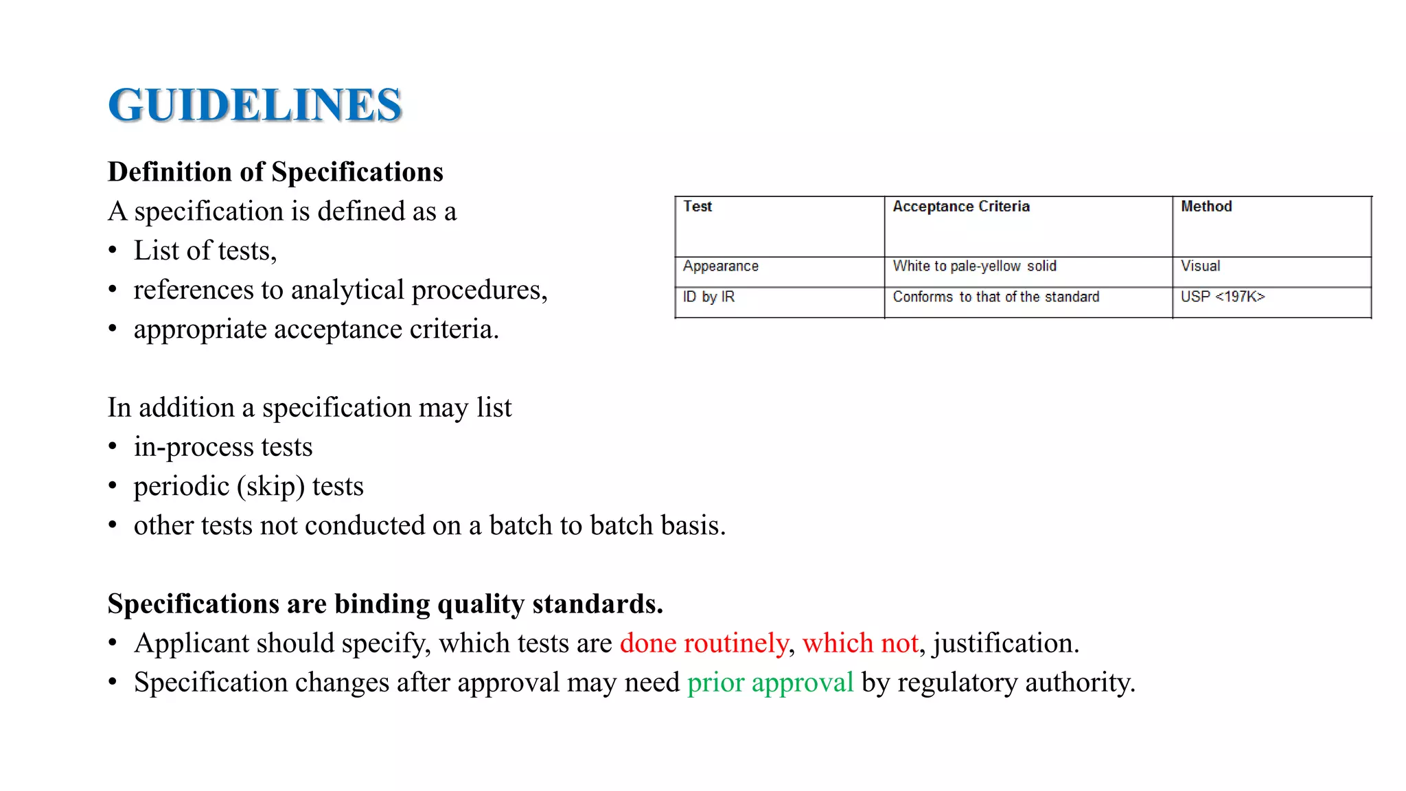 GUIDELINES
Definition of Specifications
A specification is defined as a
• List of tests,
• references to analytical procedures,
• appropriate acceptance criteria.
In addition a specification may list
• in-process tests
• periodic (skip) tests
• other tests not conducted on a batch to batch basis.
Specifications are binding quality standards.
• Applicant should specify, which tests are done routinely, which not, justification.
• Specification changes after approval may need prior approval by regulatory authority.
 