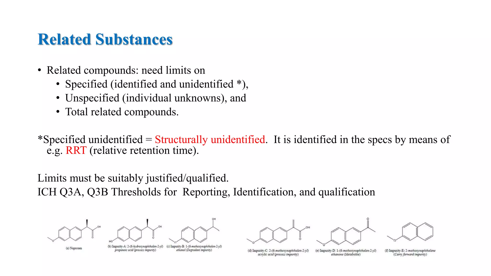 Related Substances
• Related compounds: need limits on
• Specified (identified and unidentified *),
• Unspecified (individual unknowns), and
• Total related compounds.
*Specified unidentified = Structurally unidentified. It is identified in the specs by means of
e.g. RRT (relative retention time).
Limits must be suitably justified/qualified.
ICH Q3A, Q3B Thresholds for Reporting, Identification, and qualification
 