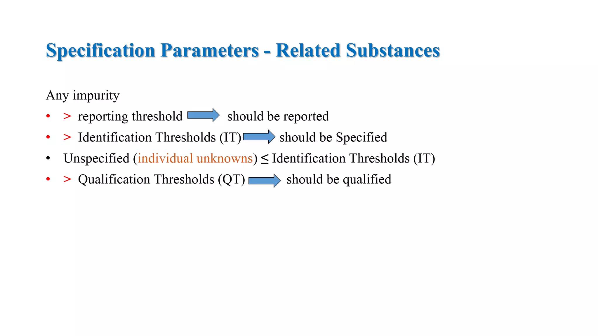 Specification Parameters - Related Substances
Any impurity
• > reporting threshold should be reported
• > Identification Thresholds (IT) should be Specified
• Unspecified (individual unknowns) ≤ Identification Thresholds (IT)
• > Qualification Thresholds (QT) should be qualified
 