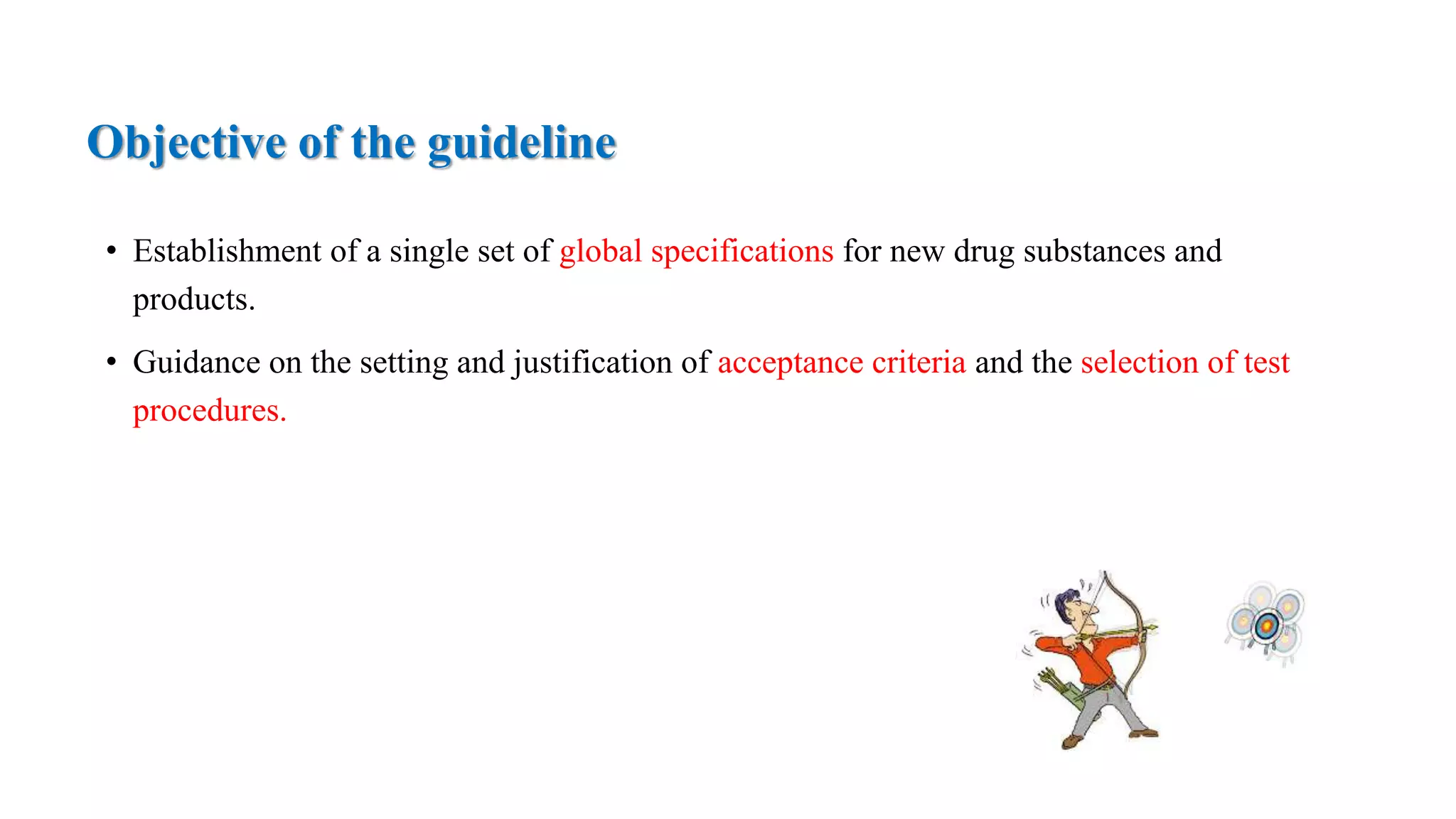 Objective of the guideline
• Establishment of a single set of global specifications for new drug substances and
products.
• Guidance on the setting and justification of acceptance criteria and the selection of test
procedures.
 