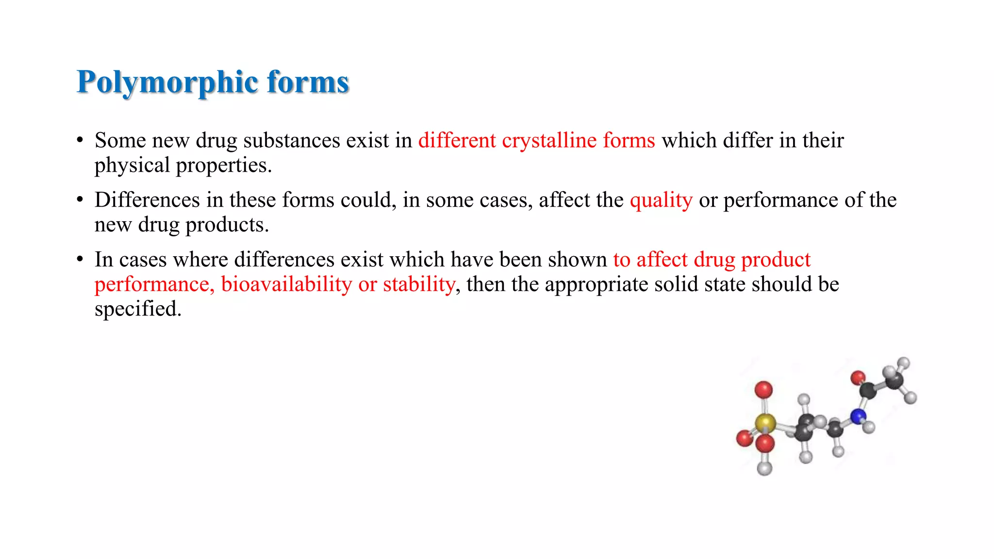 Polymorphic forms
• Some new drug substances exist in different crystalline forms which differ in their
physical properties.
• Differences in these forms could, in some cases, affect the quality or performance of the
new drug products.
• In cases where differences exist which have been shown to affect drug product
performance, bioavailability or stability, then the appropriate solid state should be
specified.
 
