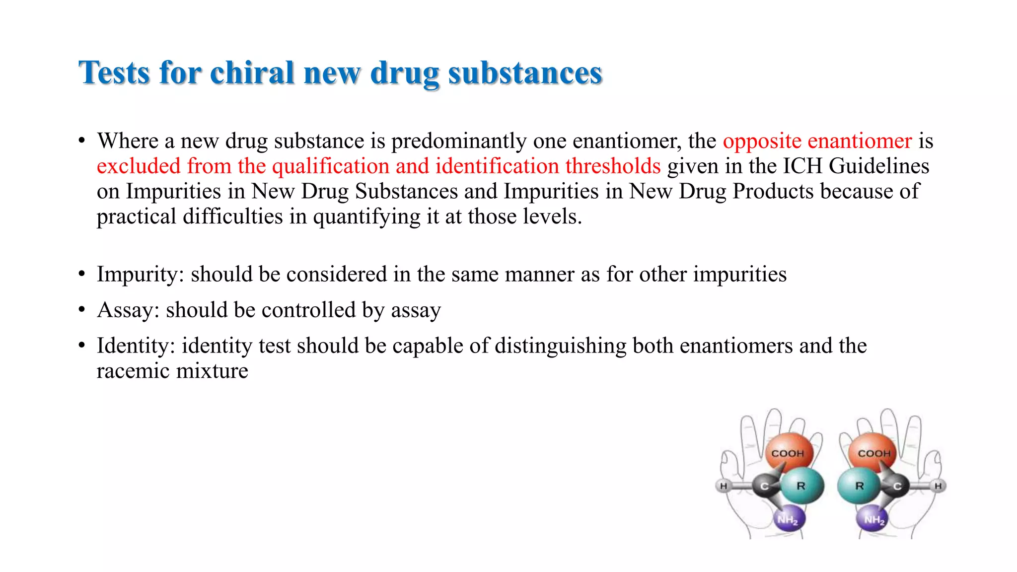 • Where a new drug substance is predominantly one enantiomer, the opposite enantiomer is
excluded from the qualification and identification thresholds given in the ICH Guidelines
on Impurities in New Drug Substances and Impurities in New Drug Products because of
practical difficulties in quantifying it at those levels.
• Impurity: should be considered in the same manner as for other impurities
• Assay: should be controlled by assay
• Identity: identity test should be capable of distinguishing both enantiomers and the
racemic mixture
Tests for chiral new drug substances
 
