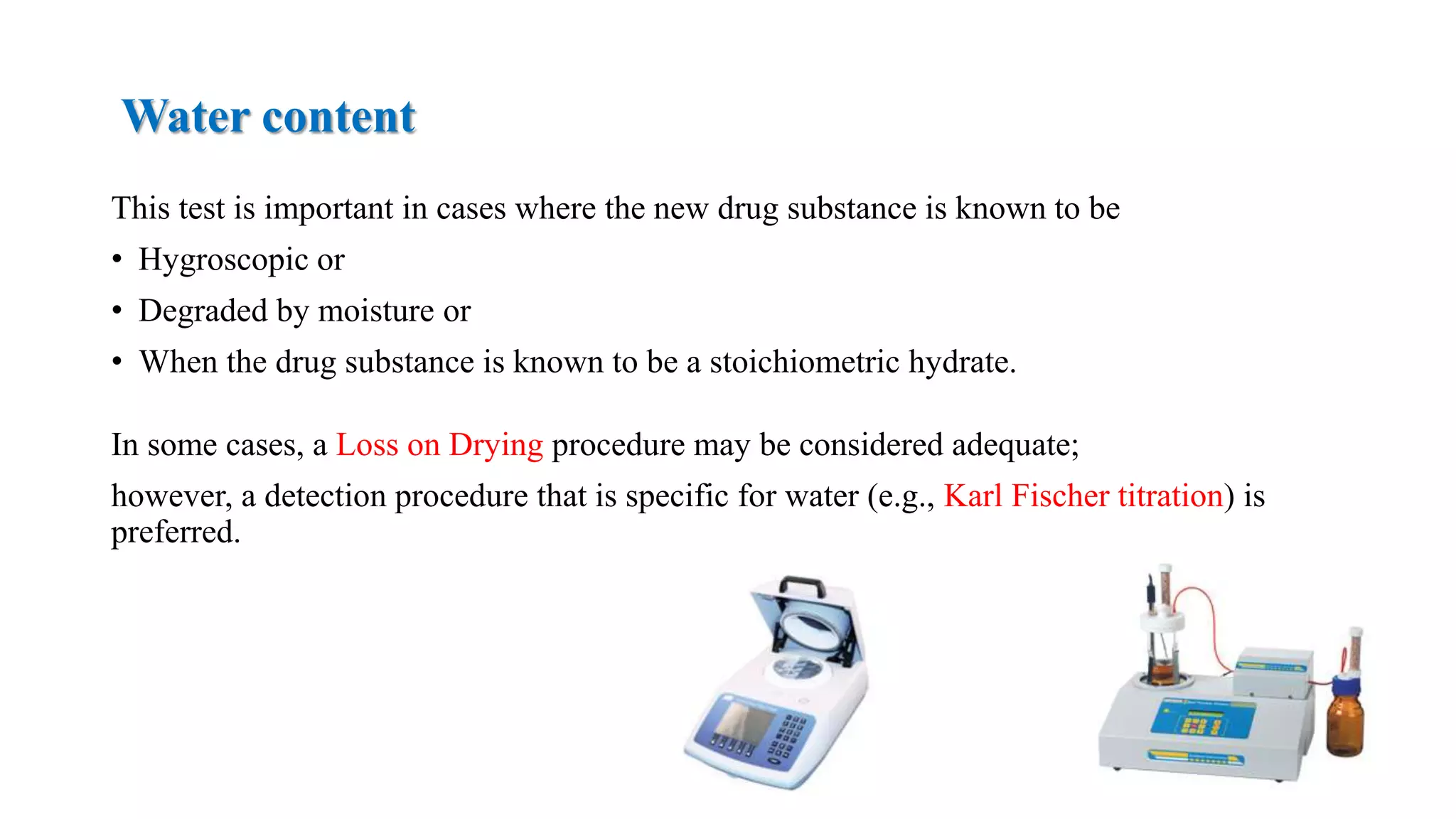 Water content
This test is important in cases where the new drug substance is known to be
• Hygroscopic or
• Degraded by moisture or
• When the drug substance is known to be a stoichiometric hydrate.
In some cases, a Loss on Drying procedure may be considered adequate;
however, a detection procedure that is specific for water (e.g., Karl Fischer titration) is
preferred.
 