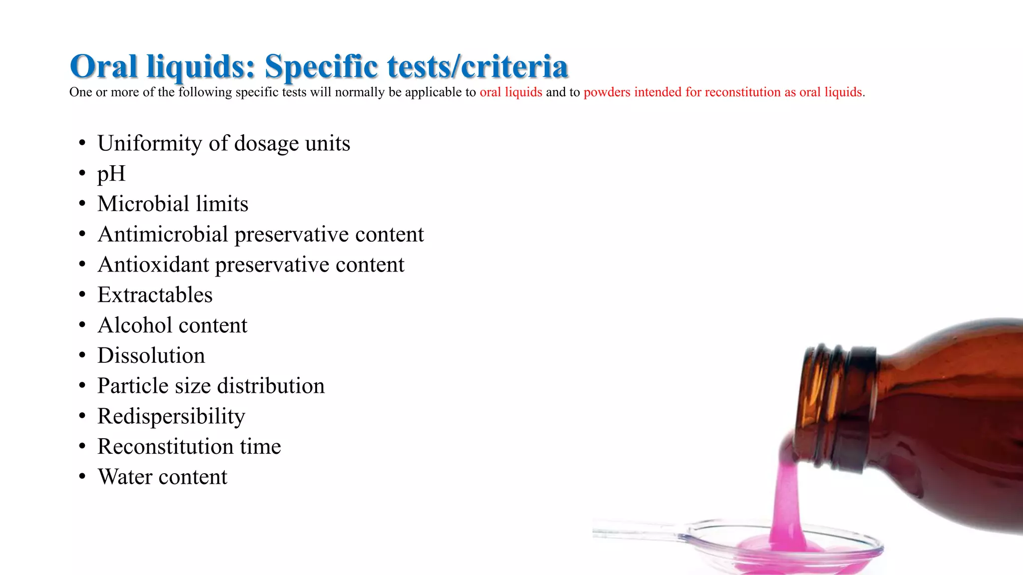 Oral liquids: Specific tests/criteria
One or more of the following specific tests will normally be applicable to oral liquids and to powders intended for reconstitution as oral liquids.
• Uniformity of dosage units
• pH
• Microbial limits
• Antimicrobial preservative content
• Antioxidant preservative content
• Extractables
• Alcohol content
• Dissolution
• Particle size distribution
• Redispersibility
• Reconstitution time
• Water content
 