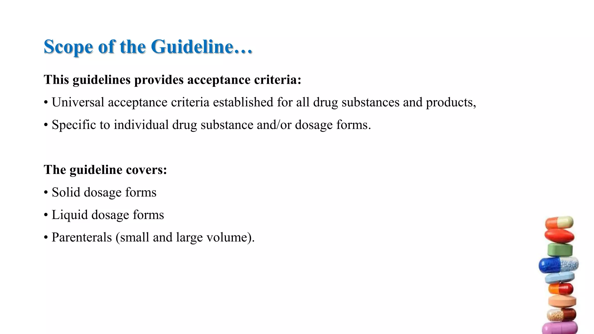 This guidelines provides acceptance criteria:
• Universal acceptance criteria established for all drug substances and products,
• Specific to individual drug substance and/or dosage forms.
The guideline covers:
• Solid dosage forms
• Liquid dosage forms
• Parenterals (small and large volume).
Scope of the Guideline…
 