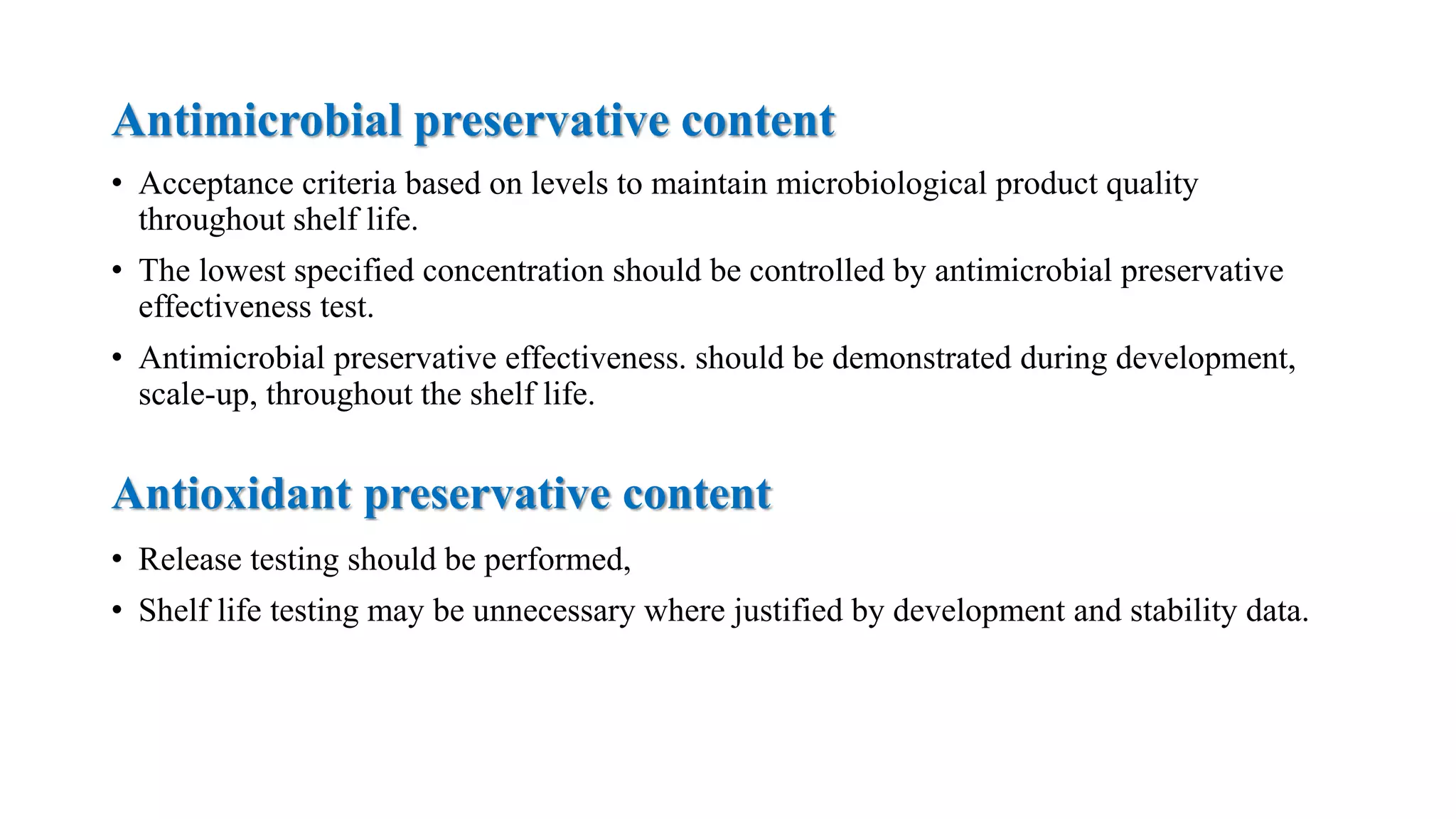 Antimicrobial preservative content
Antioxidant preservative content
• Acceptance criteria based on levels to maintain microbiological product quality
throughout shelf life.
• The lowest specified concentration should be controlled by antimicrobial preservative
effectiveness test.
• Antimicrobial preservative effectiveness. should be demonstrated during development,
scale-up, throughout the shelf life.
• Release testing should be performed,
• Shelf life testing may be unnecessary where justified by development and stability data.
 