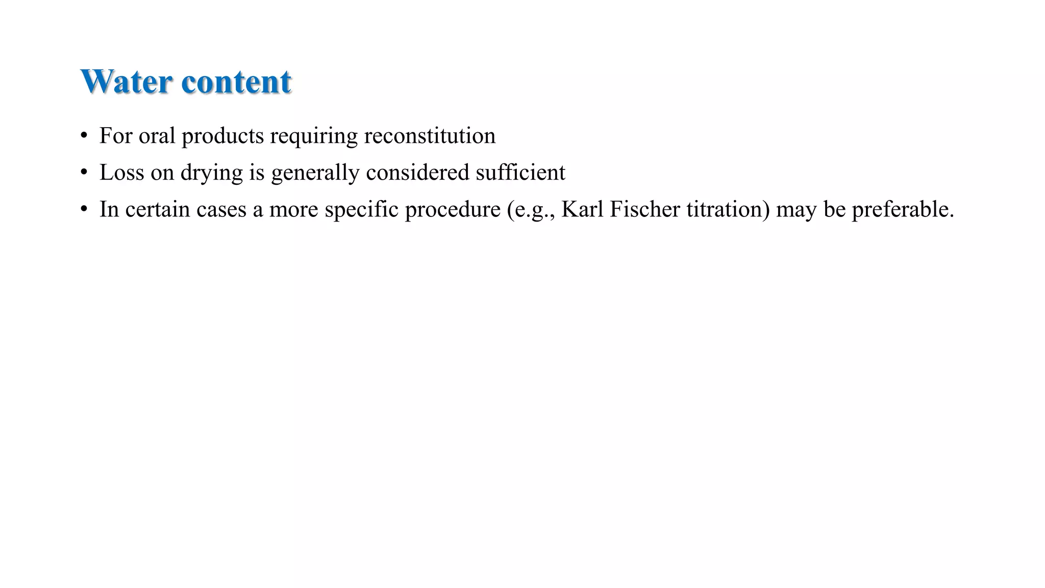 Water content
• For oral products requiring reconstitution
• Loss on drying is generally considered sufficient
• In certain cases a more specific procedure (e.g., Karl Fischer titration) may be preferable.
 