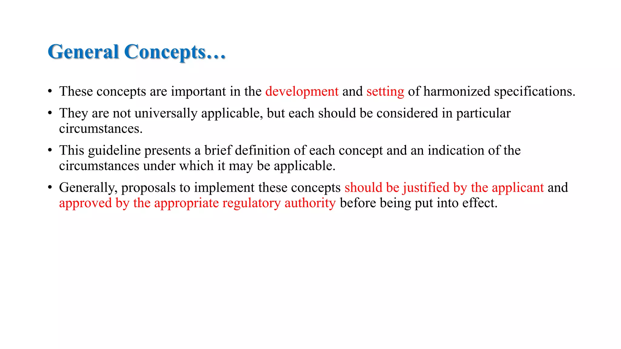 General Concepts…
• These concepts are important in the development and setting of harmonized specifications.
• They are not universally applicable, but each should be considered in particular
circumstances.
• This guideline presents a brief definition of each concept and an indication of the
circumstances under which it may be applicable.
• Generally, proposals to implement these concepts should be justified by the applicant and
approved by the appropriate regulatory authority before being put into effect.
 